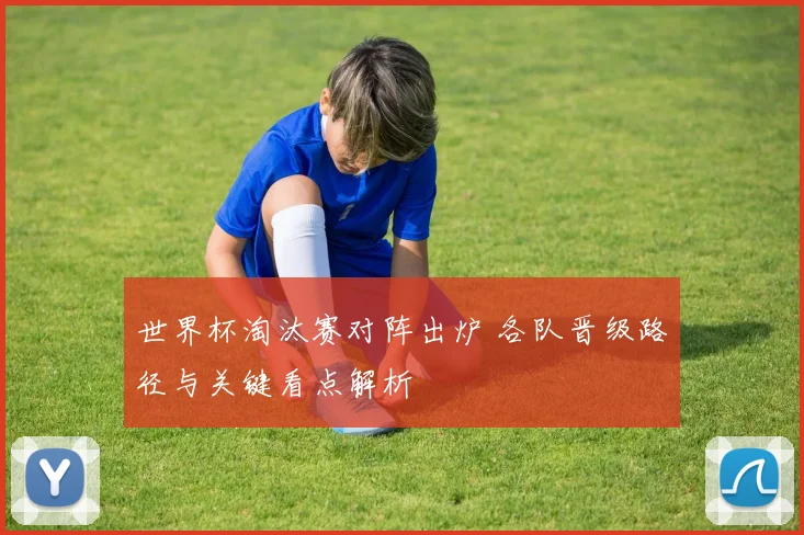 世界杯淘汰赛对阵出炉 各队晋级路径与关键看点解析