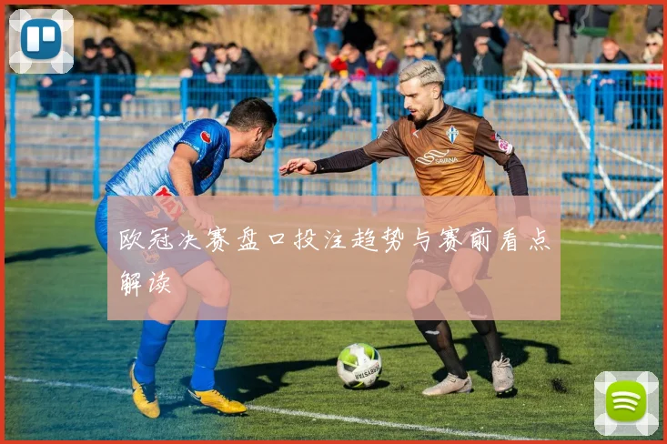欧冠决赛盘口投注趋势与赛前看点解读