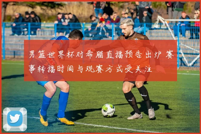 男篮世界杯对希腊直播预告出炉 赛事转播时间与观赛方式受关注
