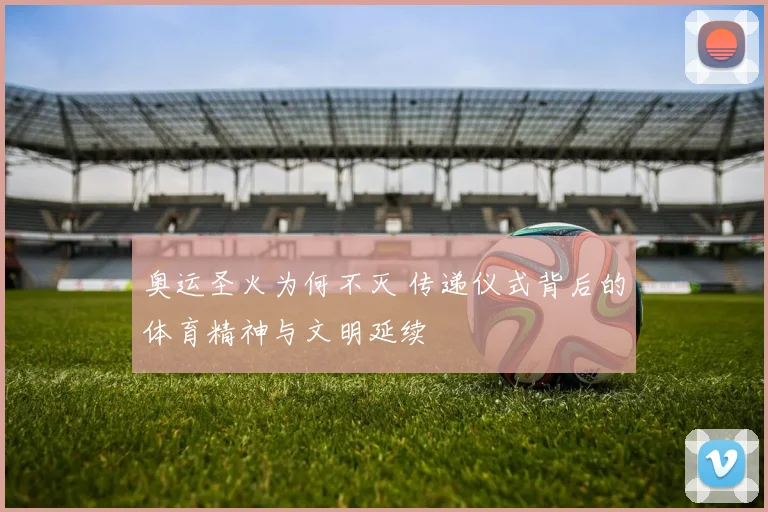 奥运圣火为何不灭 传递仪式背后的体育精神与文明延续