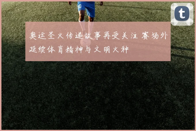 奥运圣火传递故事再受关注 赛场外延续体育精神与文明火种