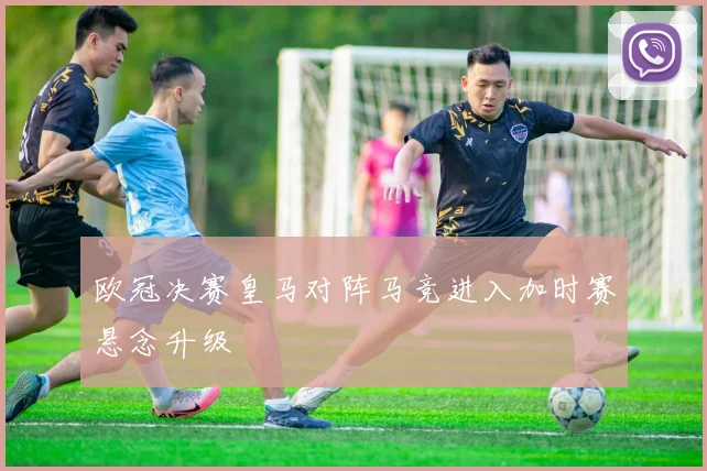 欧冠决赛皇马对阵马竞进入加时赛悬念升级