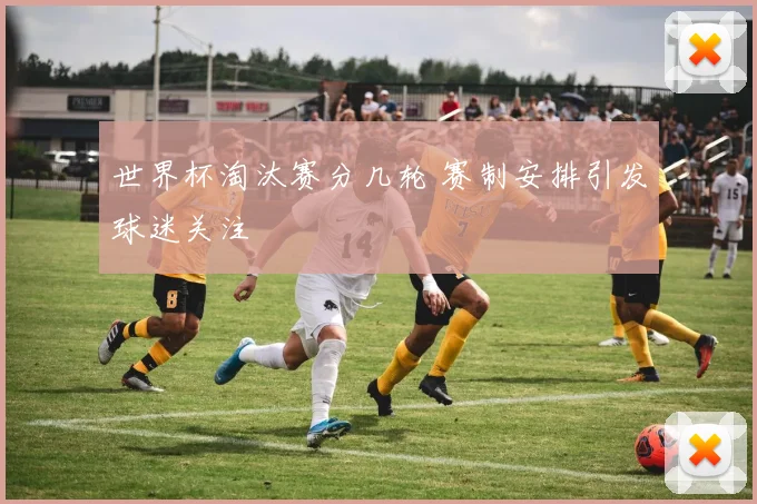 世界杯淘汰赛分几轮 赛制安排引发球迷关注
