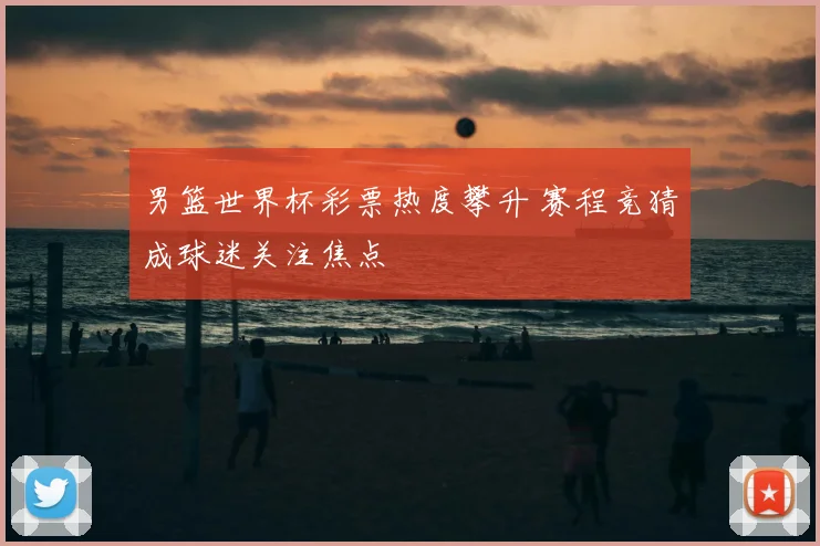 男篮世界杯彩票热度攀升 赛程竞猜成球迷关注焦点