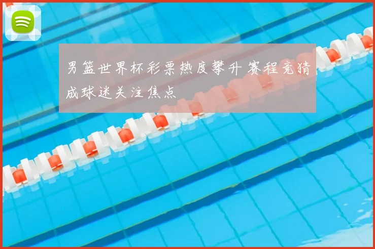男篮世界杯彩票热度攀升 赛程竞猜成球迷关注焦点