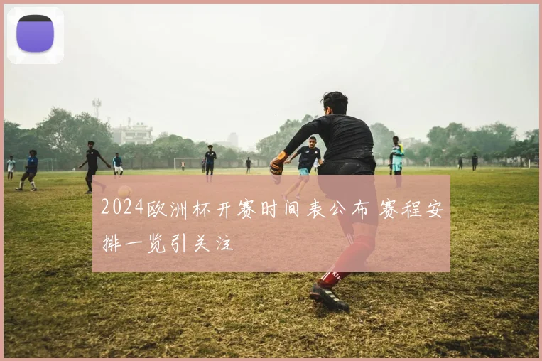 2024欧洲杯开赛时间表公布 赛程安排一览引关注