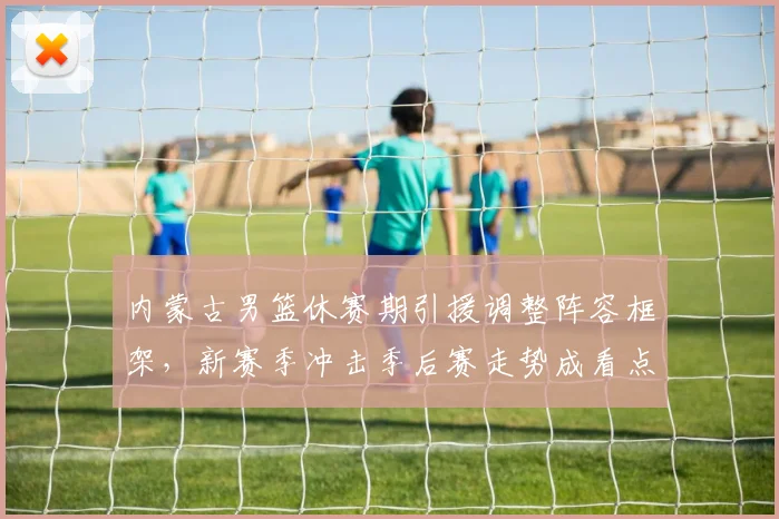 内蒙古男篮休赛期引援调整阵容框架，新赛季冲击季后赛走势成看点