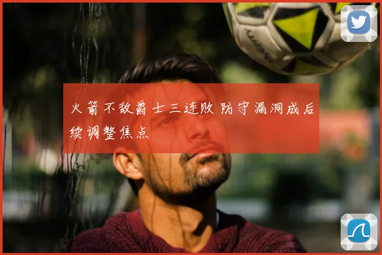 火箭不敌爵士三连败 防守漏洞成后续调整焦点