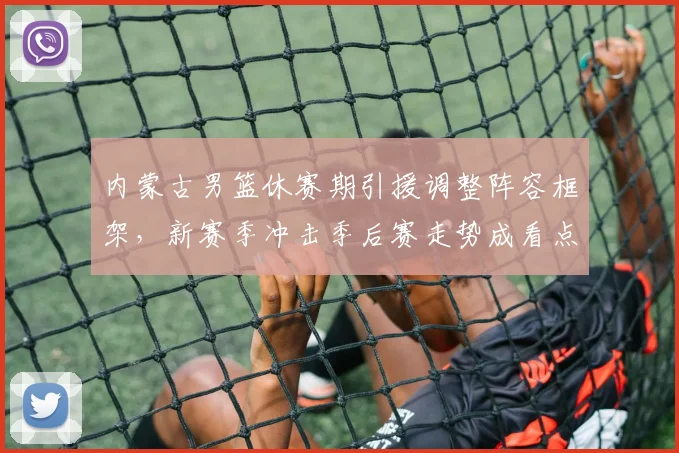 内蒙古男篮休赛期引援调整阵容框架,新赛季冲击季后赛走势成看点