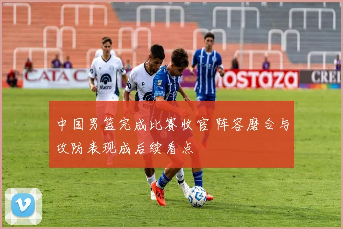 中国男篮完成比赛收官 阵容磨合与攻防表现成后续看点