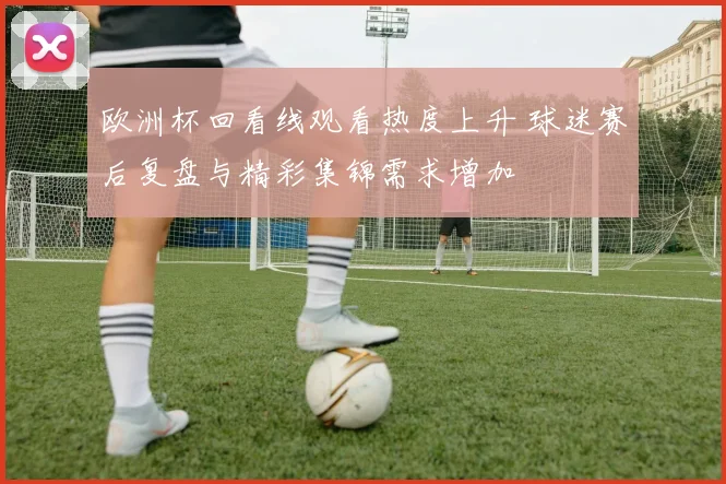 欧洲杯回看线观看热度上升 球迷赛后复盘与精彩集锦需求增加