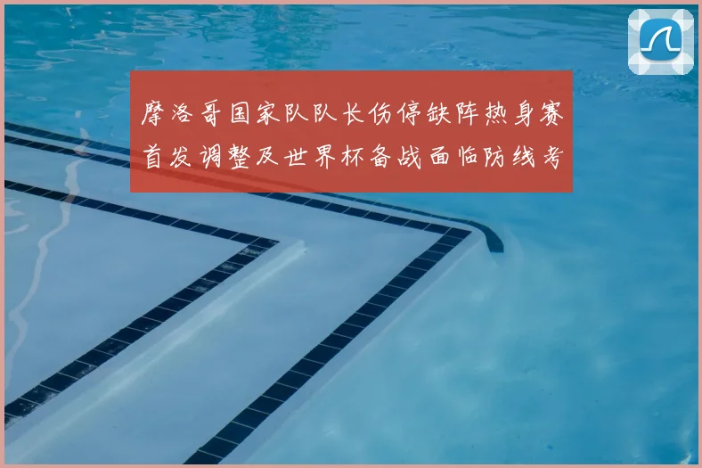 摩洛哥国家队队长伤停缺阵热身赛首发调整及世界杯备战面临防线考验