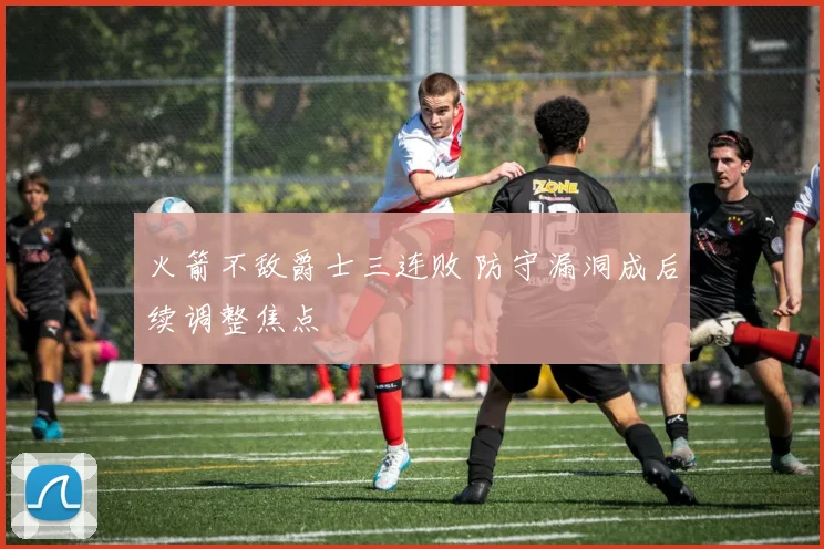 火箭不敌爵士三连败 防守漏洞成后续调整焦点