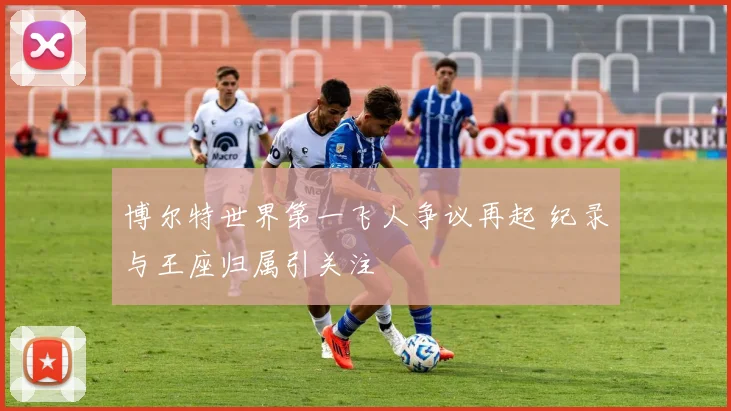 博尔特世界第一飞人争议再起 纪录与王座归属引关注