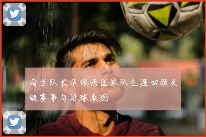 荷兰队长范佩西国家队生涯回顾关键赛事与进球表现
