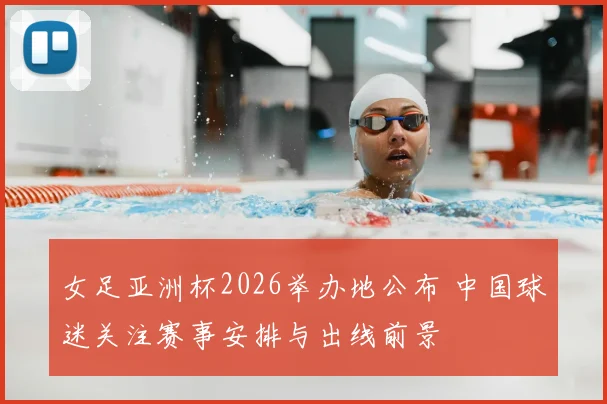 女足亚洲杯2026举办地公布 中国球迷关注赛事安排与出线前景
