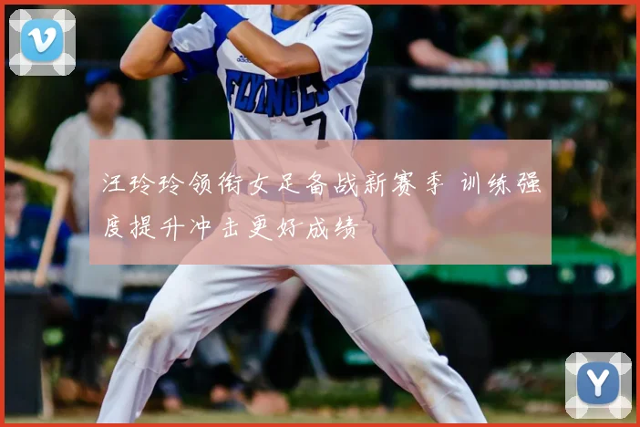 汪玲玲领衔女足备战新赛季 训练强度提升冲击更好成绩