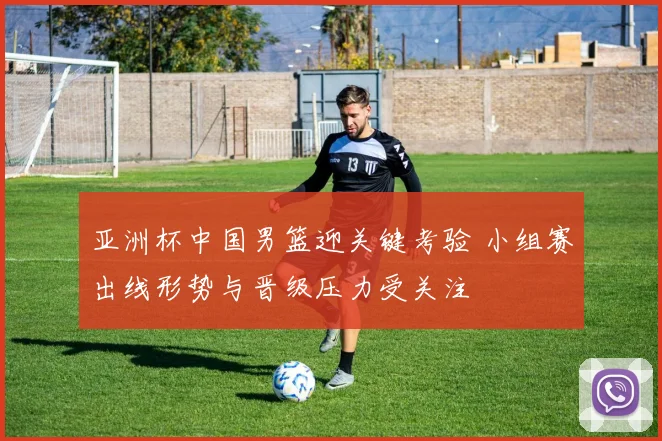 亚洲杯中国男篮迎关键考验 小组赛出线形势与晋级压力受关注