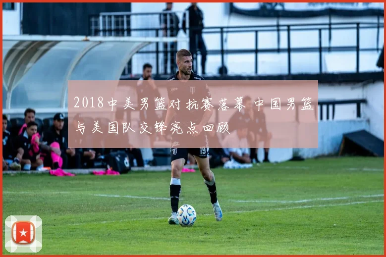 2018中美男篮对抗赛落幕 中国男篮与美国队交锋亮点回顾