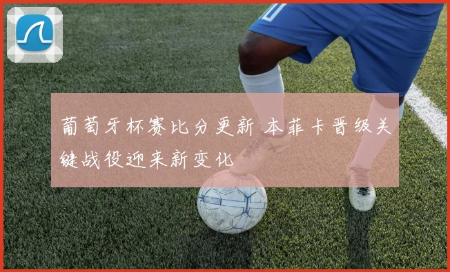 葡萄牙杯赛比分更新 本菲卡晋级关键战役迎来新变化