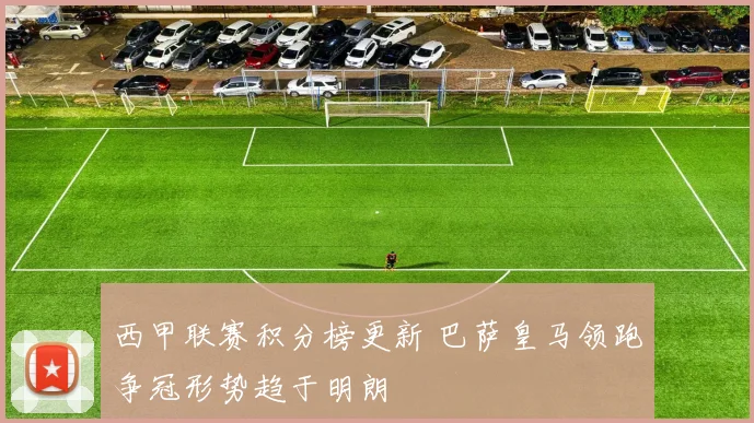西甲联赛积分榜更新 巴萨皇马领跑争冠形势趋于明朗