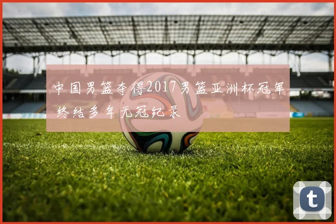 中国男篮夺得2017男篮亚洲杯冠军 终结多年无冠纪录