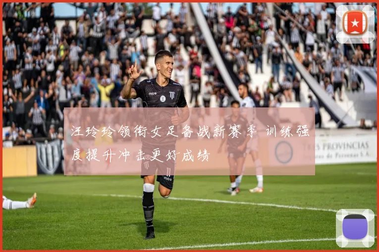 汪玲玲领衔女足备战新赛季 训练强度提升冲击更好成绩
