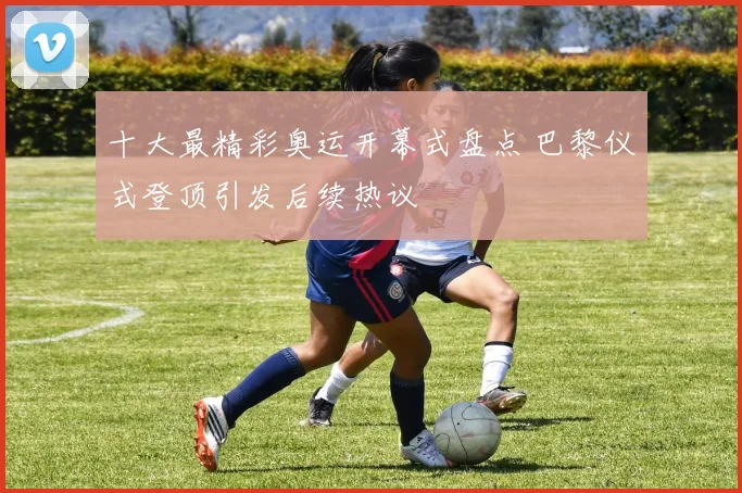 十大最精彩奥运开幕式盘点 巴黎仪式登顶引发后续热议
