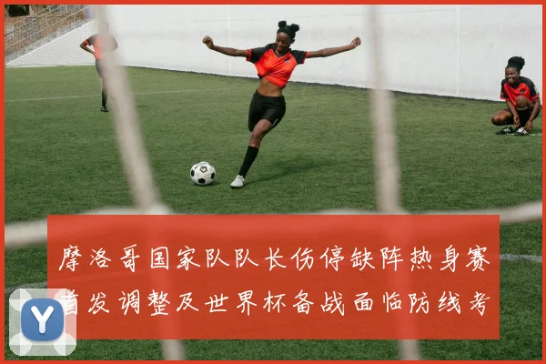 摩洛哥国家队队长伤停缺阵热身赛首发调整及世界杯备战面临防线考验