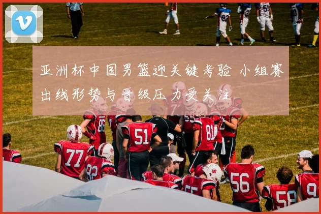 亚洲杯中国男篮迎关键考验 小组赛出线形势与晋级压力受关注