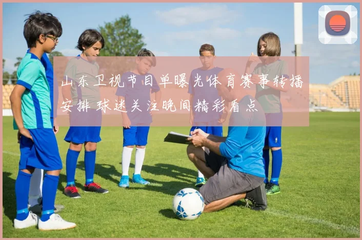 山东卫视节目单曝光体育赛事转播安排 球迷关注晚间精彩看点