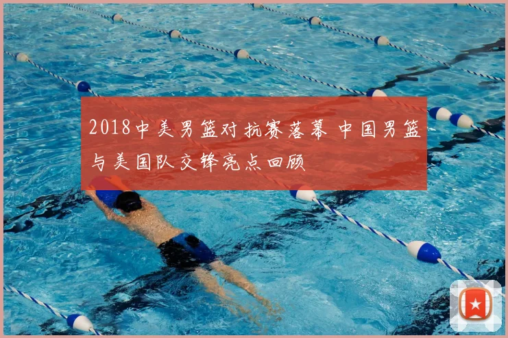 2018中美男篮对抗赛落幕 中国男篮与美国队交锋亮点回顾