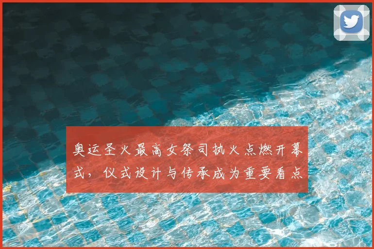 奥运圣火最高女祭司执火点燃开幕式，仪式设计与传承成为重要看点