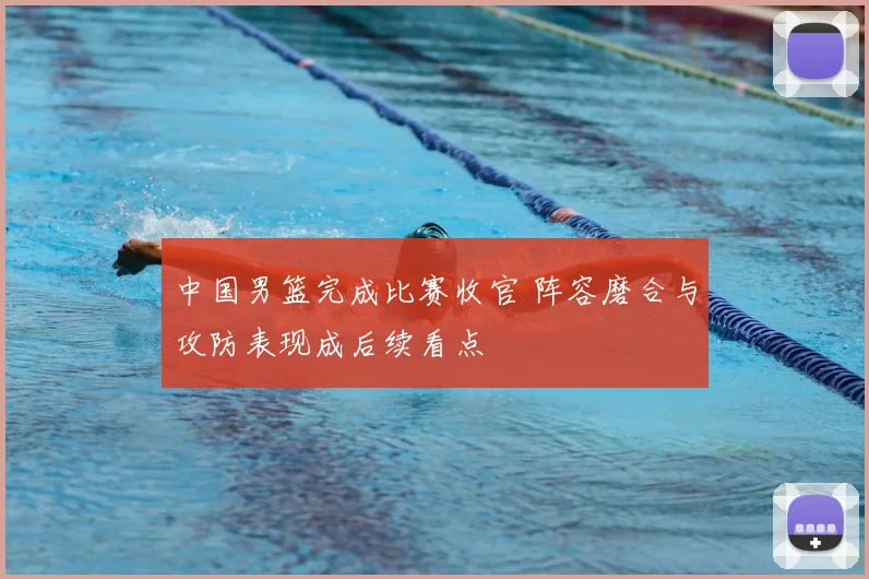 中国男篮完成比赛收官 阵容磨合与攻防表现成后续看点