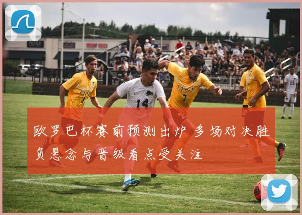 欧罗巴杯赛前预测出炉 多场对决胜负悬念与晋级看点受关注