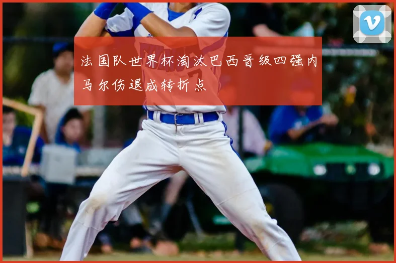 法国队世界杯淘汰巴西晋级四强内马尔伤退成转折点