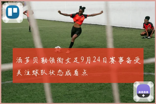 汤芗贝勒领衔女足9月24日赛事备受关注球队状态成看点