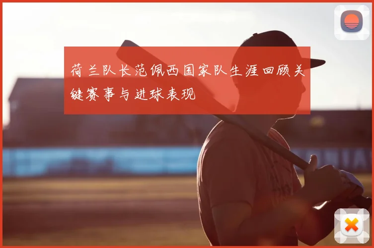 荷兰队长范佩西国家队生涯回顾关键赛事与进球表现