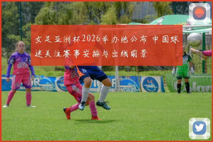 女足亚洲杯2026举办地公布 中国球迷关注赛事安排与出线前景