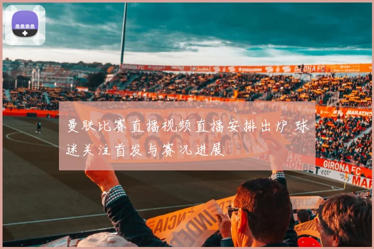 曼联比赛直播视频直播安排出炉 球迷关注首发与赛况进展