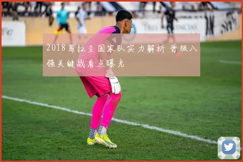 2018乌拉圭国家队实力解析 晋级八强关键战看点曝光