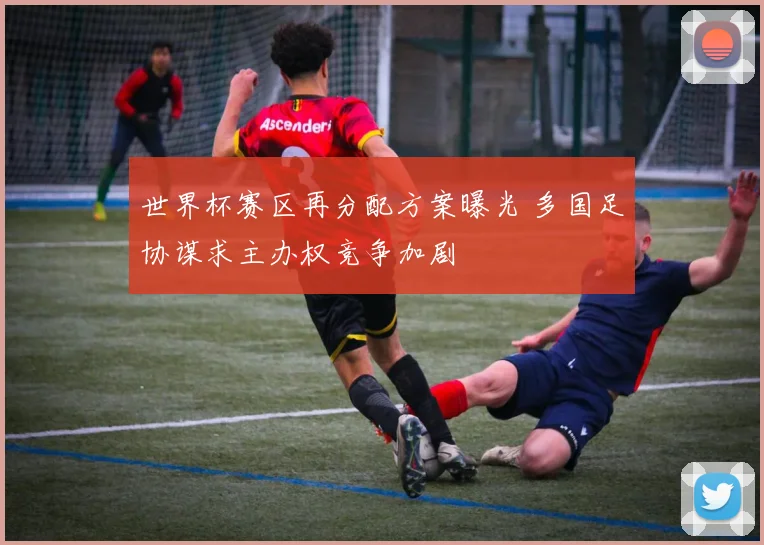 世界杯赛区再分配方案曝光 多国足协谋求主办权竞争加剧