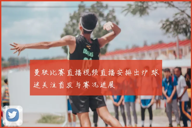 曼联比赛直播视频直播安排出炉 球迷关注首发与赛况进展