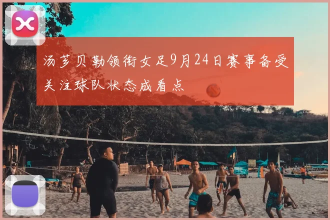 汤芗贝勒领衔女足9月24日赛事备受关注球队状态成看点