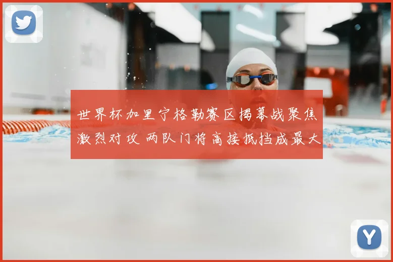 世界杯加里宁格勒赛区揭幕战聚焦激烈对攻 两队门将高接抵挡成最大看点